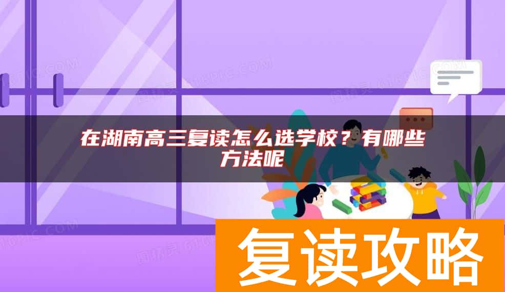 在湖南高三复读怎么选学校？有哪些方法呢
