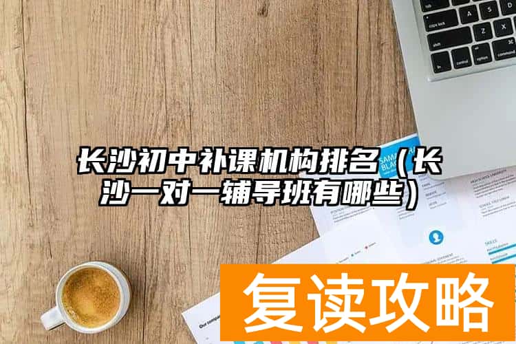 长沙初中补课机构排名（长沙一对一辅导班有哪些）
